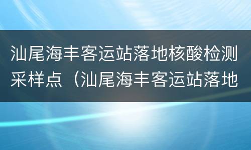汕尾海丰客运站落地核酸检测采样点（汕尾海丰客运站落地核酸检测采样点在哪里）