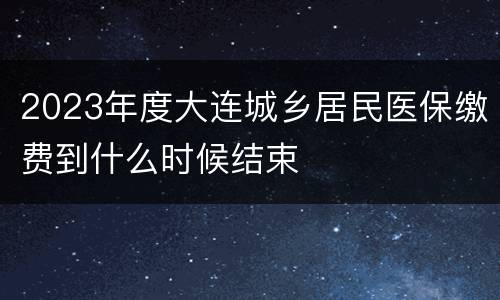 2023年度大连城乡居民医保缴费到什么时候结束