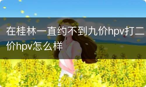 在桂林一直约不到九价hpv打二价hpv怎么样