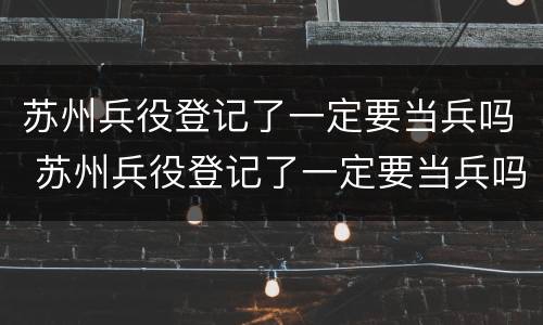 苏州兵役登记了一定要当兵吗 苏州兵役登记了一定要当兵吗
