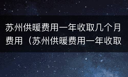 苏州供暖费用一年收取几个月费用（苏州供暖费用一年收取几个月费用啊）