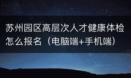 苏州园区高层次人才健康体检怎么报名（电脑端+手机端）