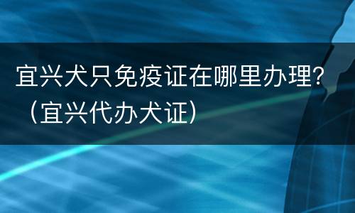 宜兴犬只免疫证在哪里办理？（宜兴代办犬证）