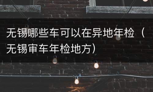 无锡哪些车可以在异地年检（无锡审车年检地方）