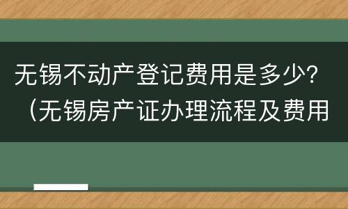 无锡不动产登记费用是多少？（无锡房产证办理流程及费用）