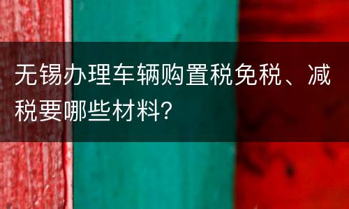 无锡办理车辆购置税免税、减税要哪些材料？