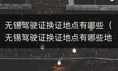 无锡驾驶证换证地点有哪些（无锡驾驶证换证地点有哪些地方）