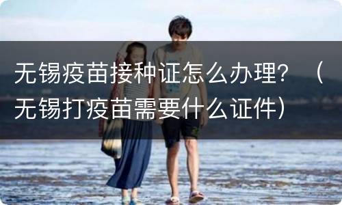无锡疫苗接种证怎么办理？（无锡打疫苗需要什么证件）