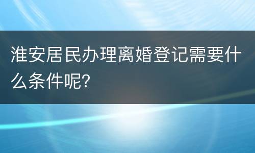 淮安居民办理离婚登记需要什么条件呢？