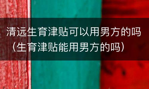 清远生育津贴可以用男方的吗（生育津贴能用男方的吗）