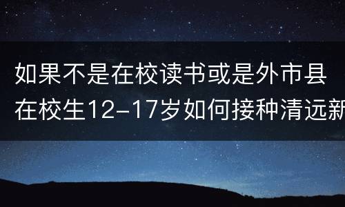 如果不是在校读书或是外市县在校生12-17岁如何接种清远新冠疫苗