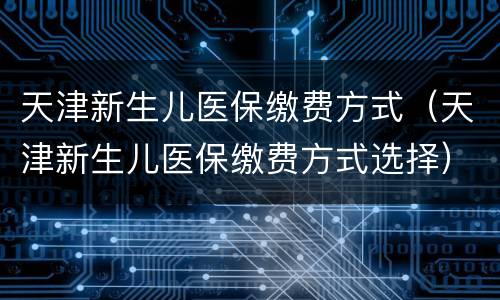 天津新生儿医保缴费方式（天津新生儿医保缴费方式选择）