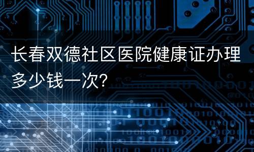 长春双德社区医院健康证办理多少钱一次？