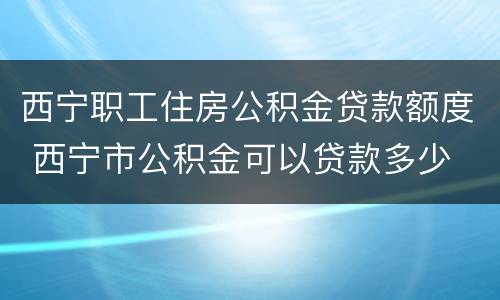 西宁职工住房公积金贷款额度 西宁市公积金可以贷款多少