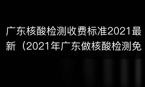 广东核酸检测收费标准2021最新（2021年广东做核酸检测免费）