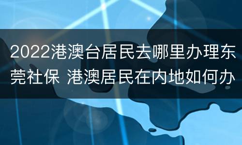 2022港澳台居民去哪里办理东莞社保 港澳居民在内地如何办理社保