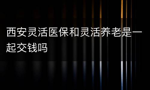 西安灵活医保和灵活养老是一起交钱吗