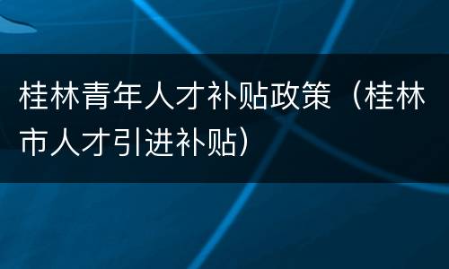 桂林青年人才补贴政策（桂林市人才引进补贴）