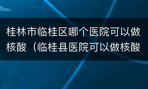 桂林市临桂区哪个医院可以做核酸（临桂县医院可以做核酸检测吗）