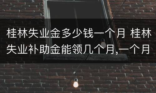 桂林失业金多少钱一个月 桂林失业补助金能领几个月,一个月多少钱
