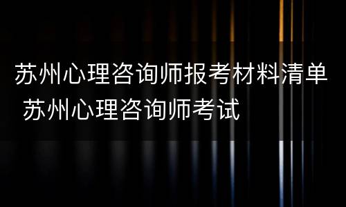 苏州心理咨询师报考材料清单 苏州心理咨询师考试
