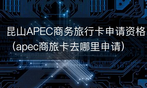 昆山APEC商务旅行卡申请资格（apec商旅卡去哪里申请）