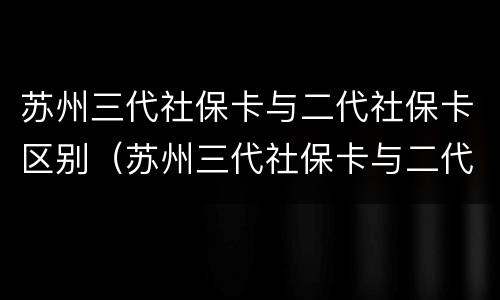 苏州三代社保卡与二代社保卡区别（苏州三代社保卡与二代社保卡区别在哪）