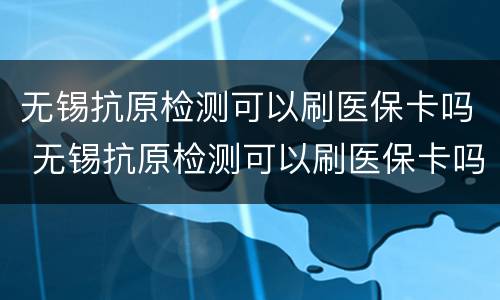 无锡抗原检测可以刷医保卡吗 无锡抗原检测可以刷医保卡吗现在