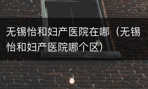 无锡怡和妇产医院在哪（无锡怡和妇产医院哪个区）
