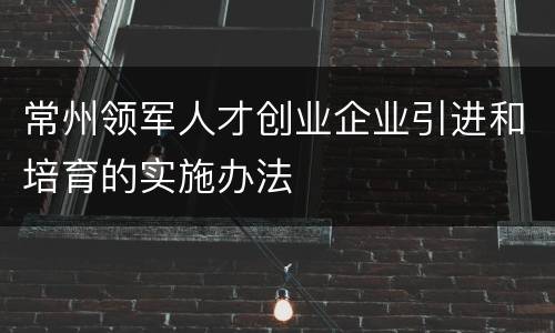 常州领军人才创业企业引进和培育的实施办法