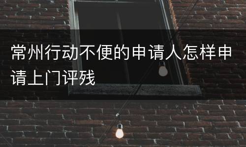 常州行动不便的申请人怎样申请上门评残