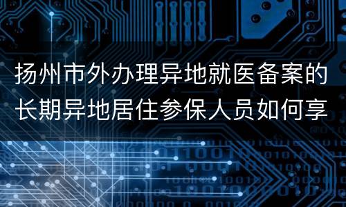 扬州市外办理异地就医备案的长期异地居住参保人员如何享受“两病”门诊待遇
