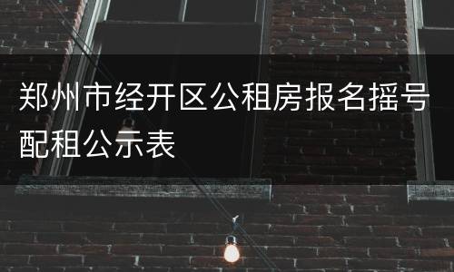 郑州市经开区公租房报名摇号配租公示表