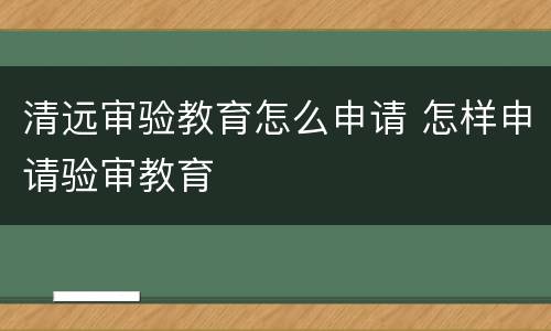 清远审验教育怎么申请 怎样申请验审教育