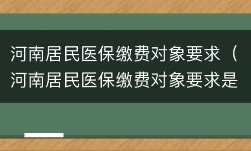 河南居民医保缴费对象要求（河南居民医保缴费对象要求是什么）
