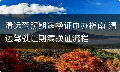 清远驾照期满换证申办指南 清远驾驶证期满换证流程