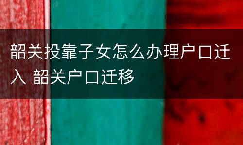 韶关投靠子女怎么办理户口迁入 韶关户口迁移