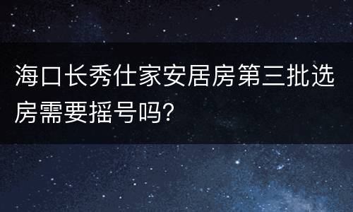 海口长秀仕家安居房第三批选房需要摇号吗？