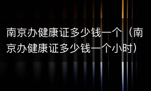 南京办健康证多少钱一个（南京办健康证多少钱一个小时）
