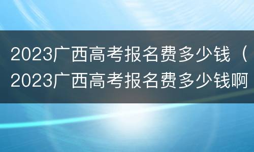 2023广西高考报名费多少钱（2023广西高考报名费多少钱啊）