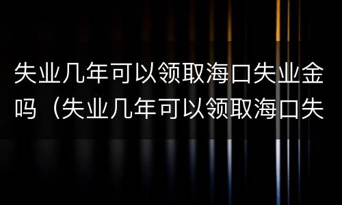 失业几年可以领取海口失业金吗（失业几年可以领取海口失业金吗怎么领）
