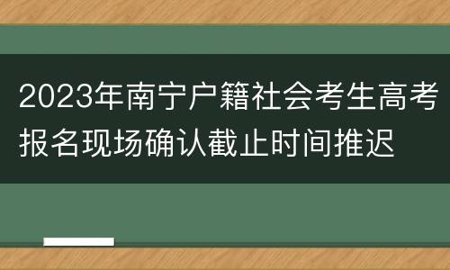 2023年南宁户籍社会考生高考报名现场确认截止时间推迟