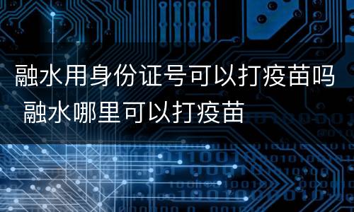融水用身份证号可以打疫苗吗 融水哪里可以打疫苗