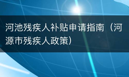 河池残疾人补贴申请指南（河源市残疾人政策）