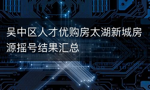 吴中区人才优购房太湖新城房源摇号结果汇总