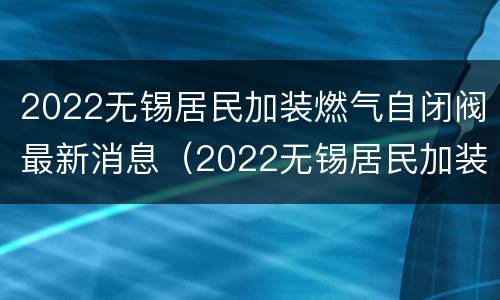 2022无锡居民加装燃气自闭阀最新消息（2022无锡居民加装燃气自闭阀最新消息视频）