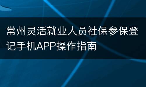 常州灵活就业人员社保参保登记手机APP操作指南
