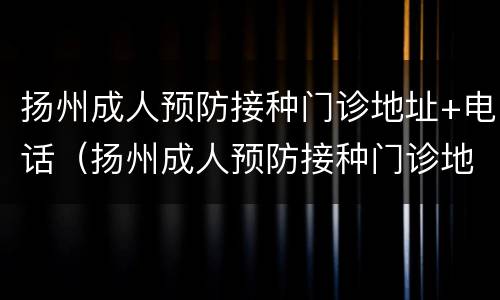 扬州成人预防接种门诊地址+电话（扬州成人预防接种门诊地址 电话是多少）