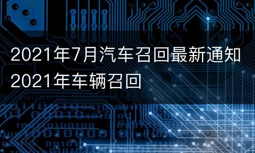 2021年7月汽车召回最新通知 2021年车辆召回