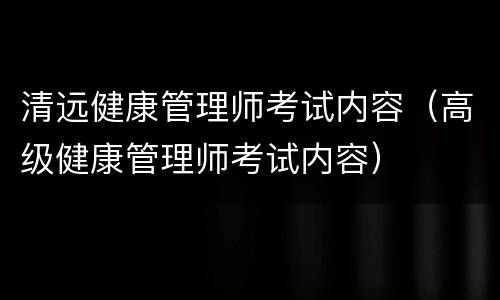 清远健康管理师考试内容（高级健康管理师考试内容）